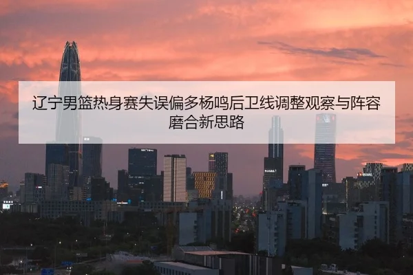 辽宁男篮热身赛失误偏多杨鸣后卫线调整观察与阵容磨合新思路