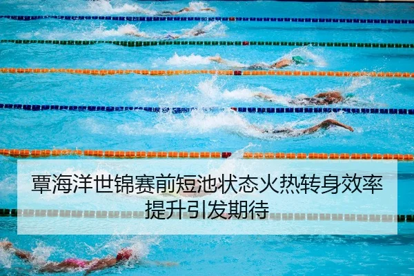 覃海洋世锦赛前短池状态火热转身效率提升引发期待