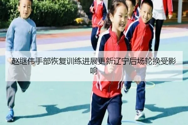 赵继伟手部恢复训练进展更新辽宁后场轮换受影响